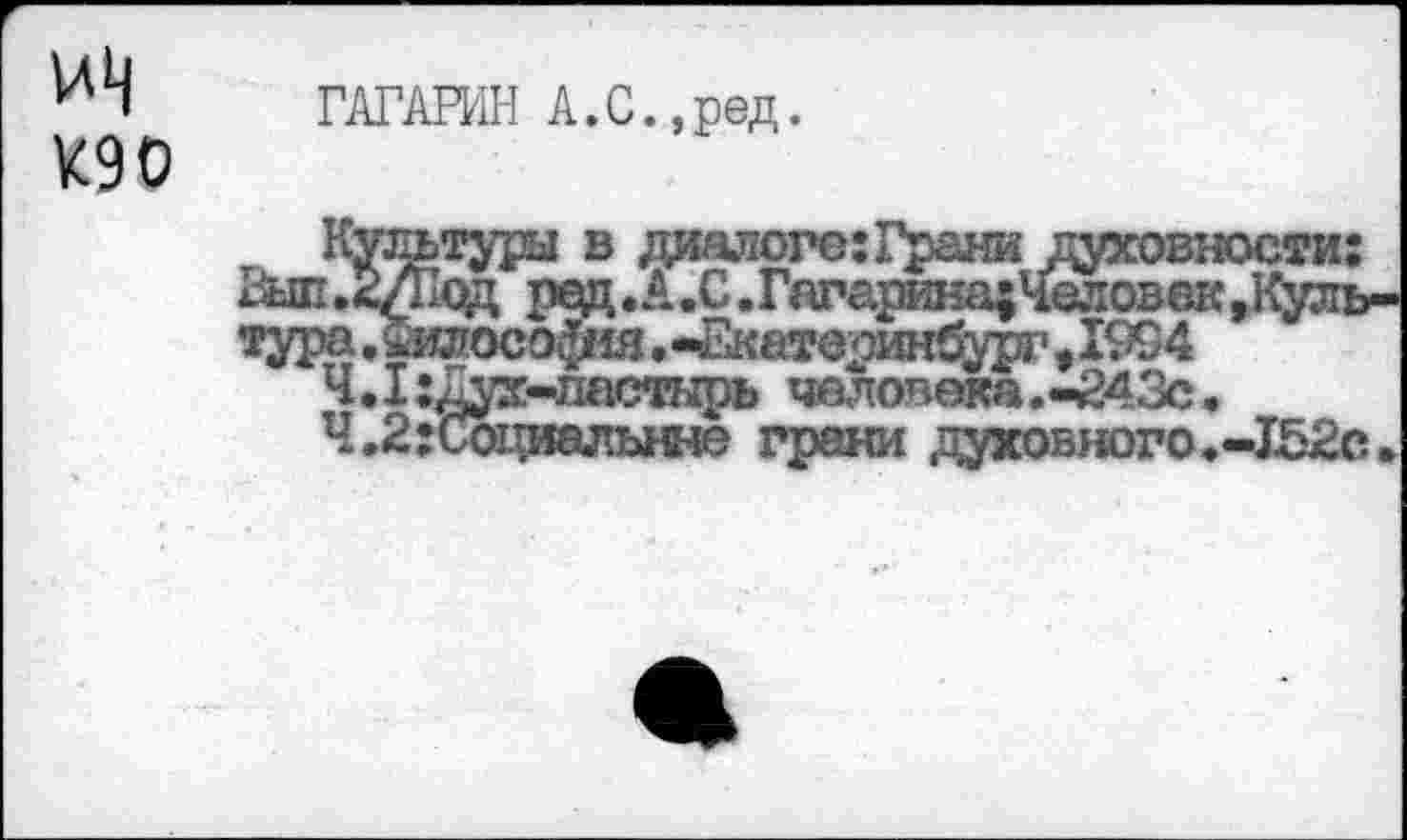 ﻿ГАГАРИН А.С.,ред.
К90
Культуры в диалоге:Грани духовности: &ш.2/Код ред. А.С. Гагарина; Человек »Культура. ашософад.-Екатерин^р?»1994
Ч.1:Дух-ластнрь человека.-243с.
Ч.2:Социальнне грани духовного.-152с.